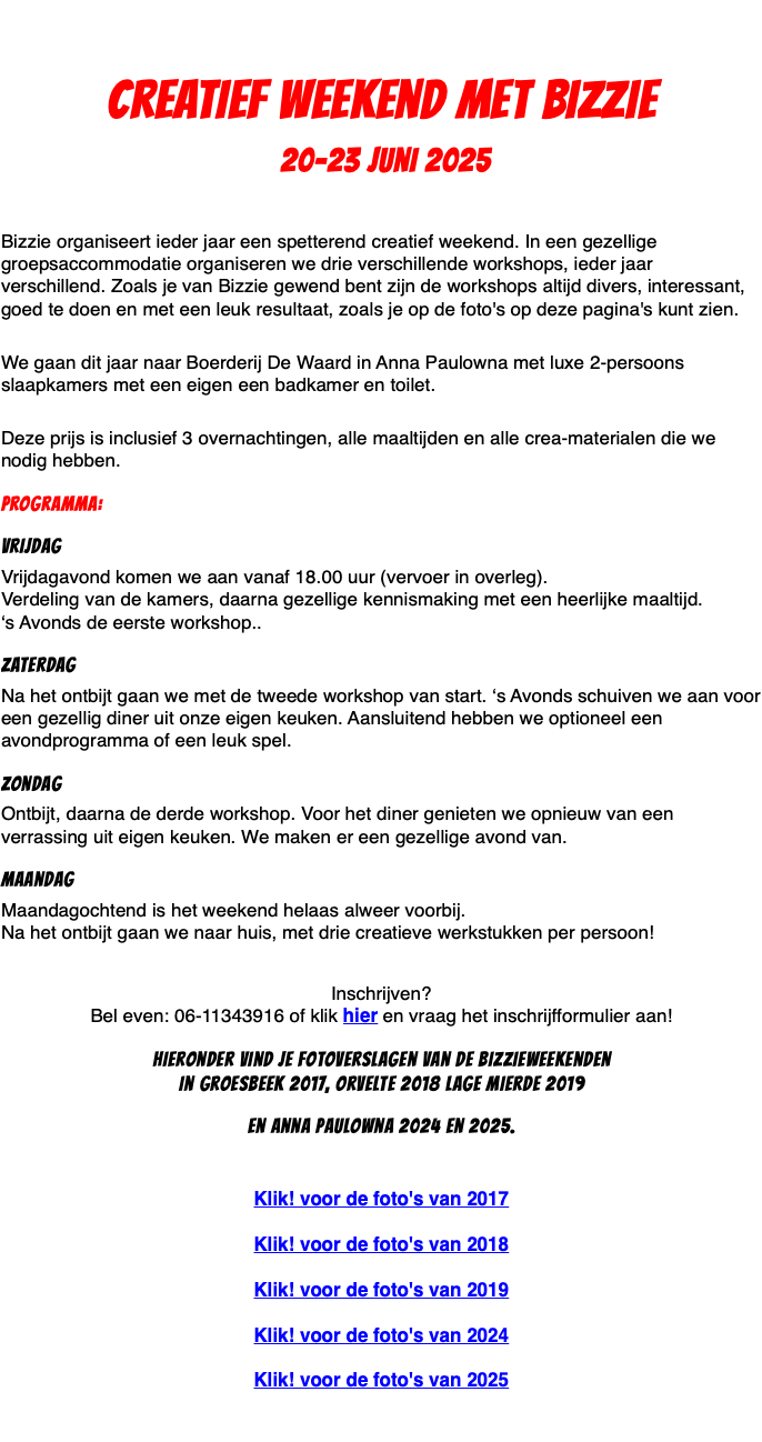 &nbsp;Creatief weekend met Bizzie 20-23 juni 2025 Bizzie organiseert ieder jaar een spetterend creatief weekend. In een gezellige groepsaccommodatie organiseren we drie verschillende workshops, ieder jaar verschillend. Zoals je van Bizzie gewend bent zijn de workshops altijd divers, interessant, goed te doen en met een leuk resultaat, zoals je op de foto's op deze pagina's kunt zien.  We gaan dit jaar naar Boerderij De Waard in Anna Paulowna met luxe 2-persoons slaapkamers met een eigen een badkamer en toilet.  Deze prijs is inclusief 3 overnachtingen, alle maaltijden en alle crea-materialen die we nodig hebben. Programma: Vrijdag Vrijdagavond komen we aan vanaf 18.00 uur (vervoer in overleg).  Verdeling van de kamers, daarna gezellige kennismaking met een heerlijke maaltijd.  ‘s Avonds de eerste workshop.. Zaterdag Na het ontbijt gaan we met de tweede workshop van start. ‘s Avonds schuiven we aan voor een gezellig diner uit onze eigen keuken. Aansluitend hebben we optioneel een avondprogramma of een leuk spel. Zondag Ontbijt, daarna de derde workshop. Voor het diner genieten we opnieuw van een verrassing uit eigen keuken. We maken er een gezellige avond van. Maandag Maandagochtend is het weekend helaas alweer voorbij. Na het ontbijt gaan we naar huis, met drie creatieve werkstukken per persoon! Inschrijven? Bel even: 06-11343916 of klik hier en vraag het inschrijfformulier aan! Hieronder vind je Fotoverslagen van de bizzieweekenden in Groesbeek 2017, Orvelte 2018 Lage Mierde 2019 en Anna Paulowna 2024 en 2025. Klik! voor de foto's van 2017 Klik! voor de foto's van 2018 Klik! voor de foto's van 2019 Klik! voor de foto's van 2024 Klik! voor de foto's van 2025 