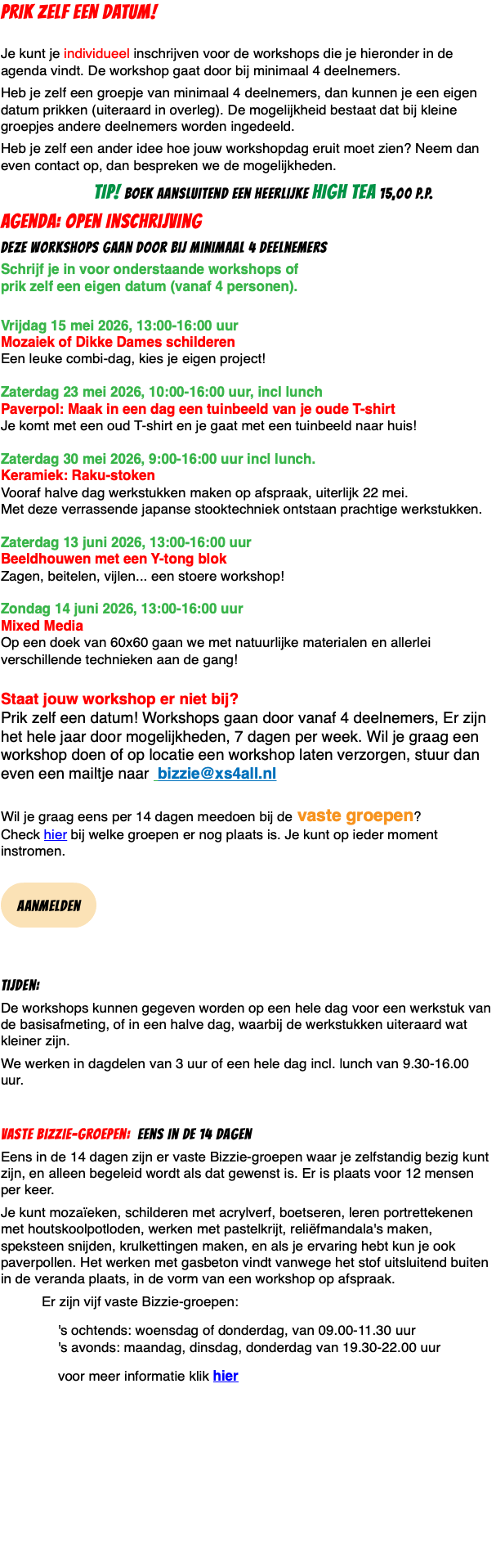 PRIK ZELF EEN DATUM!  Je kunt je individueel inschrijven voor de workshops die je hieronder in de agenda vindt. De workshop gaat door bij minimaal 4 deelnemers. Heb je zelf een groepje van minimaal 4 deelnemers, dan kunnen je een eigen datum prikken (uiteraard in overleg). De mogelijkheid bestaat dat bij kleine groepjes andere deelnemers worden ingedeeld. Heb je zelf een ander idee hoe jouw workshopdag eruit moet zien? Neem dan even contact op, dan bespreken we de mogelijkheden. TIP! boek aansluitend een heerlijke high tea 15,00 p.p. agenda: Open inschrijving deze workshops gaan door bij minimaal 4 deelnemers Schrijf je in voor onderstaande workshops of  prik zelf een eigen datum (vanaf 4 personen).  Vrijdag 15 mei 2026, 13:00-16:00 uur  Mozaiek of Dikke Dames schilderen Een leuke combi-dag, kies je eigen project!  Zaterdag 23 mei 2026, 10:00-16:00 uur, incl lunch Paverpol: Maak in een dag een tuinbeeld van je oude T-shirt Je komt met een oud T-shirt en je gaat met een tuinbeeld naar huis!  Zaterdag 30 mei 2026, 9:00-16:00 uur incl lunch. Keramiek: Raku-stoken Vooraf halve dag werkstukken maken op afspraak, uiterlijk 22 mei. Met deze verrassende japanse stooktechniek ontstaan prachtige werkstukken.  Zaterdag 13 juni 2026, 13:00-16:00 uur  Beeldhouwen met een Y-tong blok Zagen, beitelen, vijlen... een stoere workshop!  Zondag 14 juni 2026, 13:00-16:00 uur  Mixed Media Op een doek van 60x60 gaan we met natuurlijke materialen en allerlei verschillende technieken aan de gang!  Staat jouw workshop er niet bij?  Prik zelf een datum! Workshops gaan door vanaf 4 deelnemers, Er zijn het hele jaar door mogelijkheden, 7 dagen per week. Wil je graag een workshop doen of op locatie een workshop laten verzorgen, stuur dan even een mailtje naar bizzie@xs4all.nl  Wil je graag eens per 14 dagen meedoen bij de vaste groepen?  Check hier bij welke groepen er nog plaats is. Je kunt op ieder moment instromen.  ﷯ Tijden: De workshops kunnen gegeven worden op een hele dag voor een werkstuk van de basisafmeting, of in een halve dag, waarbij de werkstukken uiteraard wat kleiner zijn. We werken in dagdelen van 3 uur of een hele dag incl. lunch van 9.30-16.00 uur. Vaste Bizzie-groepen: eens in de 14 dagen Eens in de 14 dagen zijn er vaste Bizzie-groepen waar je zelfstandig bezig kunt zijn, en alleen begeleid wordt als dat gewenst is. Er is plaats voor 12 mensen per keer. Je kunt mozaïeken, schilderen met acrylverf, boetseren, leren portrettekenen met houtskoolpotloden, werken met pastelkrijt, reliëfmandala's maken, speksteen snijden, krulkettingen maken, en als je ervaring hebt kun je ook paverpollen. Het werken met gasbeton vindt vanwege het stof uitsluitend buiten in de veranda plaats, in de vorm van een workshop op afspraak. Er zijn vijf vaste Bizzie-groepen: 's ochtends: woensdag of donderdag, van 09.00-11.30 uur 's avonds: maandag, dinsdag, donderdag van 19.30-22.00 uur voor meer informatie klik hier 