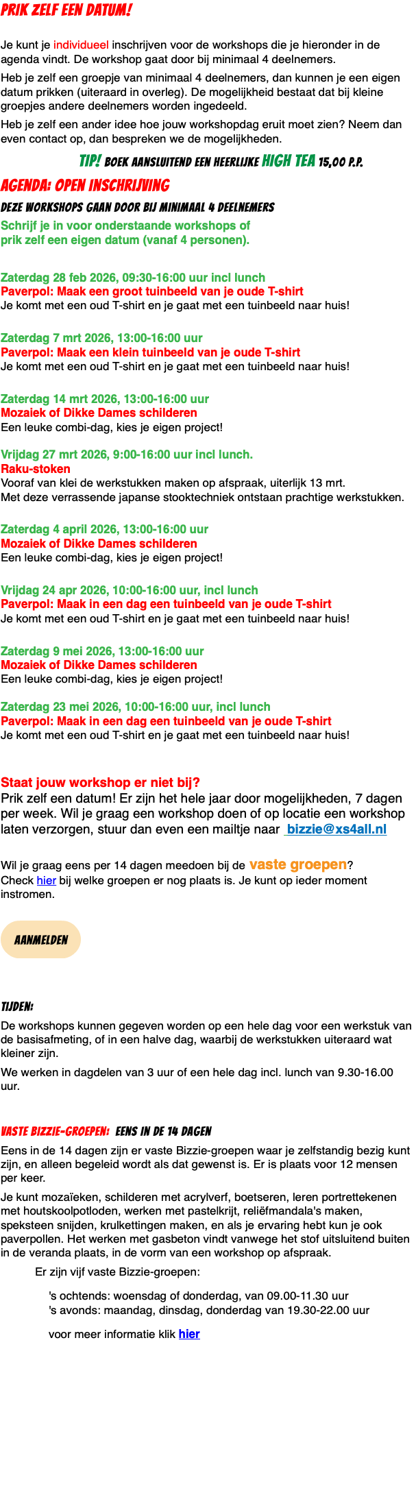 PRIK ZELF EEN DATUM!  Je kunt je individueel inschrijven voor de workshops die je hieronder in de agenda vindt. De workshop gaat door bij minimaal 4 deelnemers. Heb je zelf een groepje van minimaal 4 deelnemers, dan kunnen je een eigen datum prikken (uiteraard in overleg). De mogelijkheid bestaat dat bij kleine groepjes andere deelnemers worden ingedeeld. Heb je zelf een ander idee hoe jouw workshopdag eruit moet zien? Neem dan even contact op, dan bespreken we de mogelijkheden. TIP! boek aansluitend een heerlijke high tea 15,00 p.p. agenda: Open inschrijving deze workshops gaan door bij minimaal 4 deelnemers Schrijf je in voor onderstaande workshops of  prik zelf een eigen datum (vanaf 4 personen). Zaterdag 28 feb 2026, 09:30-16:00 uur incl lunch Paverpol: Maak een groot tuinbeeld van je oude T-shirt Je komt met een oud T-shirt en je gaat met een tuinbeeld naar huis!  Zaterdag 7 mrt 2026, 13:00-16:00 uur  Paverpol: Maak een klein tuinbeeld van je oude T-shirt Je komt met een oud T-shirt en je gaat met een tuinbeeld naar huis!  Zaterdag 14 mrt 2026, 13:00-16:00 uur  Mozaiek of Dikke Dames schilderen Een leuke combi-dag, kies je eigen project!  Vrijdag 27 mrt 2026, 9:00-16:00 uur incl lunch. Raku-stoken Vooraf van klei de werkstukken maken op afspraak, uiterlijk 13 mrt. Met deze verrassende japanse stooktechniek ontstaan prachtige werkstukken.  Zaterdag 4 april 2026, 13:00-16:00 uur  Mozaiek of Dikke Dames schilderen Een leuke combi-dag, kies je eigen project!  Vrijdag 24 apr 2026, 10:00-16:00 uur, incl lunch Paverpol: Maak in een dag een tuinbeeld van je oude T-shirt Je komt met een oud T-shirt en je gaat met een tuinbeeld naar huis!  Zaterdag 9 mei 2026, 13:00-16:00 uur  Mozaiek of Dikke Dames schilderen Een leuke combi-dag, kies je eigen project!  Zaterdag 23 mei 2026, 10:00-16:00 uur, incl lunch Paverpol: Maak in een dag een tuinbeeld van je oude T-shirt Je komt met een oud T-shirt en je gaat met een tuinbeeld naar huis!   Staat jouw workshop er niet bij?  Prik zelf een datum! Er zijn het hele jaar door mogelijkheden, 7 dagen per week. Wil je graag een workshop doen of op locatie een workshop laten verzorgen, stuur dan even een mailtje naar bizzie@xs4all.nl  Wil je graag eens per 14 dagen meedoen bij de vaste groepen?  Check hier bij welke groepen er nog plaats is. Je kunt op ieder moment instromen.  ﷯ Tijden: De workshops kunnen gegeven worden op een hele dag voor een werkstuk van de basisafmeting, of in een halve dag, waarbij de werkstukken uiteraard wat kleiner zijn. We werken in dagdelen van 3 uur of een hele dag incl. lunch van 9.30-16.00 uur. Vaste Bizzie-groepen: eens in de 14 dagen Eens in de 14 dagen zijn er vaste Bizzie-groepen waar je zelfstandig bezig kunt zijn, en alleen begeleid wordt als dat gewenst is. Er is plaats voor 12 mensen per keer. Je kunt mozaïeken, schilderen met acrylverf, boetseren, leren portrettekenen met houtskoolpotloden, werken met pastelkrijt, reliëfmandala's maken, speksteen snijden, krulkettingen maken, en als je ervaring hebt kun je ook paverpollen. Het werken met gasbeton vindt vanwege het stof uitsluitend buiten in de veranda plaats, in de vorm van een workshop op afspraak. Er zijn vijf vaste Bizzie-groepen: 's ochtends: woensdag of donderdag, van 09.00-11.30 uur 's avonds: maandag, dinsdag, donderdag van 19.30-22.00 uur voor meer informatie klik hier 