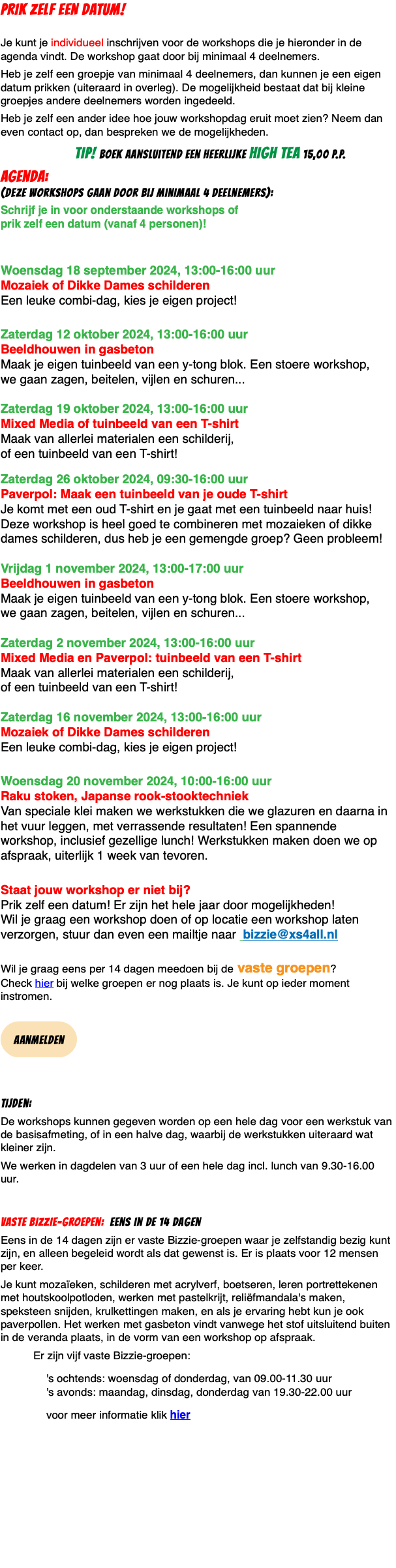 PRIK ZELF EEN DATUM!  Je kunt je individueel inschrijven voor de workshops die je hieronder in de agenda vindt. De workshop gaat door bij minimaal 4 deelnemers. Heb je zelf een groepje van minimaal 4 deelnemers, dan kunnen je een eigen datum prikken (uiteraard in overleg). De mogelijkheid bestaat dat bij kleine groepjes andere deelnemers worden ingedeeld. Heb je zelf een ander idee hoe jouw workshopdag eruit moet zien? Neem dan even contact op, dan bespreken we de mogelijkheden. TIP! boek aansluitend een heerlijke high tea 15,00 p.p. agenda: (deze workshops gaan door bij minimaal 4 deelnemers): Schrijf je in voor onderstaande workshops of  prik zelf een datum (vanaf 4 personen)!   Woensdag 18 september 2024, 13:00-16:00 uur  Mozaiek of Dikke Dames schilderen Een leuke combi-dag, kies je eigen project!  Zaterdag 12 oktober 2024, 13:00-16:00 uur  Beeldhouwen in gasbeton Maak je eigen tuinbeeld van een y-tong blok. Een stoere workshop,  we gaan zagen, beitelen, vijlen en schuren...  Zaterdag 19 oktober 2024, 13:00-16:00 uur  Mixed Media of tuinbeeld van een T-shirt Maak van allerlei materialen een schilderij,  of een tuinbeeld van een T-shirt!  Zaterdag 26 oktober 2024, 09:30-16:00 uur  Paverpol: Maak een tuinbeeld van je oude T-shirt Je komt met een oud T-shirt en je gaat met een tuinbeeld naar huis! Deze workshop is heel goed te combineren met mozaieken of dikke dames schilderen, dus heb je een gemengde groep? Geen probleem!  Vrijdag 1 november 2024, 13:00-17:00 uur  Beeldhouwen in gasbeton Maak je eigen tuinbeeld van een y-tong blok. Een stoere workshop,  we gaan zagen, beitelen, vijlen en schuren...  Zaterdag 2 november 2024, 13:00-16:00 uur  Mixed Media en Paverpol: tuinbeeld van een T-shirt Maak van allerlei materialen een schilderij,  of een tuinbeeld van een T-shirt!  Zaterdag 16 november 2024, 13:00-16:00 uur  Mozaiek of Dikke Dames schilderen Een leuke combi-dag, kies je eigen project!  Woensdag 20 november 2024, 10:00-16:00 uur  Raku stoken, Japanse rook-stooktechniek Van speciale klei maken we werkstukken die we glazuren en daarna in het vuur leggen, met verrassende resultaten! Een spannende workshop, inclusief gezellige lunch! Werkstukken maken doen we op afspraak, uiterlijk 1 week van tevoren.  Staat jouw workshop er niet bij?  Prik zelf een datum! Er zijn het hele jaar door mogelijkheden!  Wil je graag een workshop doen of op locatie een workshop laten verzorgen, stuur dan even een mailtje naar bizzie@xs4all.nl  Wil je graag eens per 14 dagen meedoen bij de vaste groepen?  Check hier bij welke groepen er nog plaats is. Je kunt op ieder moment instromen.  ﷯ Tijden: De workshops kunnen gegeven worden op een hele dag voor een werkstuk van de basisafmeting, of in een halve dag, waarbij de werkstukken uiteraard wat kleiner zijn. We werken in dagdelen van 3 uur of een hele dag incl. lunch van 9.30-16.00 uur. Vaste Bizzie-groepen: eens in de 14 dagen Eens in de 14 dagen zijn er vaste Bizzie-groepen waar je zelfstandig bezig kunt zijn, en alleen begeleid wordt als dat gewenst is. Er is plaats voor 12 mensen per keer. Je kunt mozaïeken, schilderen met acrylverf, boetseren, leren portrettekenen met houtskoolpotloden, werken met pastelkrijt, reliëfmandala's maken, speksteen snijden, krulkettingen maken, en als je ervaring hebt kun je ook paverpollen. Het werken met gasbeton vindt vanwege het stof uitsluitend buiten in de veranda plaats, in de vorm van een workshop op afspraak. Er zijn vijf vaste Bizzie-groepen: 's ochtends: woensdag of donderdag, van 09.00-11.30 uur 's avonds: maandag, dinsdag, donderdag van 19.30-22.00 uur voor meer informatie klik hier 