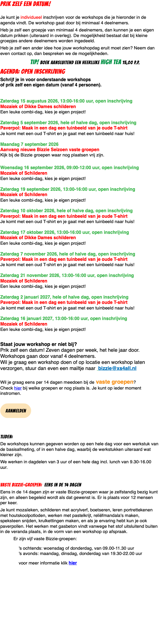 PRIK ZELF EEN DATUM!  Je kunt je individueel inschrijven voor de workshops die je hieronder in de agenda vindt. De workshop gaat door bij minimaal 4 deelnemers. Heb je zelf een groepje van minimaal 4 deelnemers, dan kunnen je een eigen datum prikken (uiteraard in overleg). De mogelijkheid bestaat dat bij kleine groepjes andere deelnemers worden ingedeeld. Heb je zelf een ander idee hoe jouw workshopdag eruit moet zien? Neem dan even contact op, dan bespreken we de mogelijkheden. TIP! boek aansluitend een heerlijke high tea 15,00 p.p. agenda: Open inschrijving Schrijf je in voor onderstaande workshops  of prik zelf een eigen datum (vanaf 4 personen).   Zaterdag 15 augustus 2026, 13:00-16:00 uur, open inschrijving Mozaiek of Dikke Dames schilderen Een leuke combi-dag, kies je eigen project!  Zaterdag 5 september 2026, hele of halve dag, open inschrijving  Paverpol: Maak in een dag een tuinbeeld van je oude T-shirt Je komt met een oud T-shirt en je gaat met een tuinbeeld naar huis!  Maandag 7 september 2026 Aanvang nieuwe Bizzie Seizoen vaste groepen Kijk bij de Bizzie groepen waar nog plaatsen vrij zijn.  Woensdag 16 september 2026, 09:00-12:00 uur, open inschrijving Mozaiek of Schilderen Een leuke combi-dag, kies je eigen project!  Zaterdag 19 september 2026, 13:00-16:00 uur, open inschrijving Mozaiek of Schilderen Een leuke combi-dag, kies je eigen project!  Zaterdag 10 oktober 2026, hele of halve dag, open inschrijving  Paverpol: Maak in een dag een tuinbeeld van je oude T-shirt Je komt met een oud T-shirt en je gaat met een tuinbeeld naar huis!  Zaterdag 17 oktober 2026, 13:00-16:00 uur, open inschrijving Mozaiek of Dikke Dames schilderen Een leuke combi-dag, kies je eigen project!  Zaterdag 7 november 2026, hele of halve dag, open inschrijving  Paverpol: Maak in een dag een tuinbeeld van je oude T-shirt Je komt met een oud T-shirt en je gaat met een tuinbeeld naar huis!  Zaterdag 21 november 2026, 13:00-16:00 uur, open inschrijving Mozaiek of Schilderen Een leuke combi-dag, kies je eigen project!  Zaterdag 2 januari 2027, hele of halve dag, open inschrijving  Paverpol: Maak in een dag een tuinbeeld van je oude T-shirt Je komt met een oud T-shirt en je gaat met een tuinbeeld naar huis!  Zaterdag 16 januari 2027, 13:00-16:00 uur, open inschrijving Mozaiek of Schilderen Een leuke combi-dag, kies je eigen project! Staat jouw workshop er niet bij?  Prik zelf een datum! Zeven dagen per week, het hele jaar door. Workshops gaan door vanaf 4 deelnemers. Wil je graag een workshop doen of op locatie een workshop laten verzorgen, stuur dan even een mailtje naar bizzie@xs4all.nl  Wil je graag eens per 14 dagen meedoen bij de vaste groepen?  Check hier bij welke groepen er nog plaats is. Je kunt op ieder moment instromen.  ﷯ Tijden: De workshops kunnen gegeven worden op een hele dag voor een werkstuk van de basisafmeting, of in een halve dag, waarbij de werkstukken uiteraard wat kleiner zijn. We werken in dagdelen van 3 uur of een hele dag incl. lunch van 9.30-16.00 uur. Vaste Bizzie-groepen: eens in de 14 dagen Eens in de 14 dagen zijn er vaste Bizzie-groepen waar je zelfstandig bezig kunt zijn, en alleen begeleid wordt als dat gewenst is. Er is plaats voor 12 mensen per keer. Je kunt mozaïeken, schilderen met acrylverf, boetseren, leren portrettekenen met houtskoolpotloden, werken met pastelkrijt, reliëfmandala's maken, speksteen snijden, krulkettingen maken, en als je ervaring hebt kun je ook paverpollen. Het werken met gasbeton vindt vanwege het stof uitsluitend buiten in de veranda plaats, in de vorm van een workshop op afspraak. Er zijn vijf vaste Bizzie-groepen: 's ochtends: woensdag of donderdag, van 09.00-11.30 uur 's avonds: maandag, dinsdag, donderdag van 19.30-22.00 uur voor meer informatie klik hier 